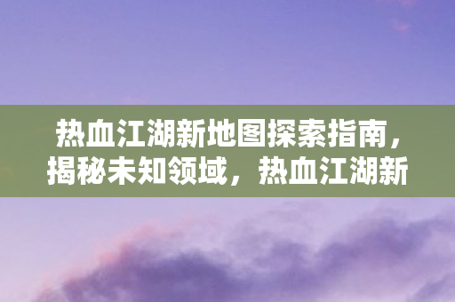热血江湖新地图探索指南，揭秘未知领域，热血江湖新地图探索全攻略，揭秘未知领域