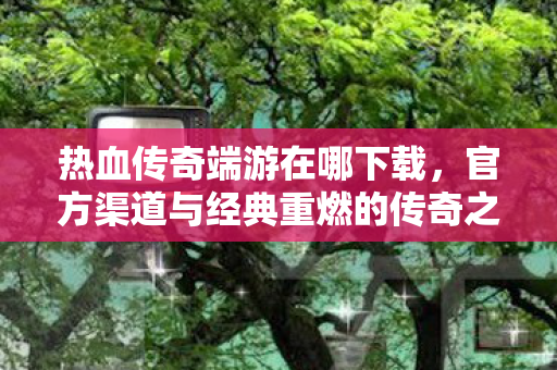 官方渠道与经典重燃的传奇之旅图片