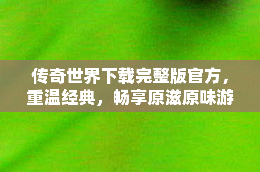传奇世界下载完整版官方,重温经典,畅享原滋原味游戏体验,传奇世界官方完整版下载,重温经典,畅享原滋原味游戏体验 传奇世界下载完整版官方,重温经典,畅享原滋原味游戏体验,传奇世界官方完整版下载,重温经典,畅享原滋原味游戏体验