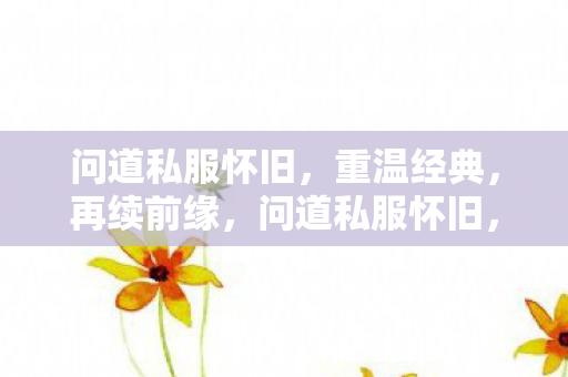 问道私服怀旧,重温经典,再续前缘,问道私服怀旧,重温经典,再续前缘 问道私服怀旧,重温经典,再续前缘,问道私服怀旧,重温经典,再续前缘