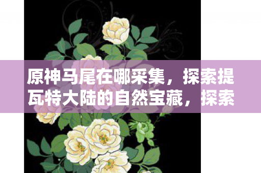原神马尾在哪采集,探索提瓦特大陆的自然宝藏,探索提瓦特大陆,寻找原神马尾的采集地点 原神马尾在哪采集,探索提瓦特大陆的自然宝藏,探索提瓦特大陆,寻找原神马尾的采集地点