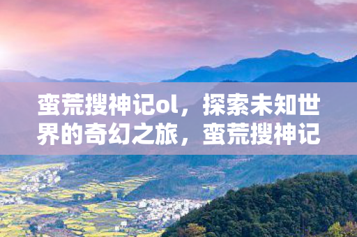 蛮荒搜神记ol，探索未知世界的奇幻之旅，蛮荒搜神记OL，探索未知世界的奇幻冒险之旅