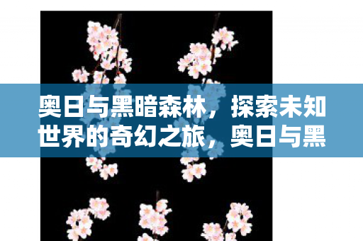 奥日与黑暗森林，探索未知世界的奇幻之旅，奥日与黑暗森林，奇幻之旅探索未知世界
