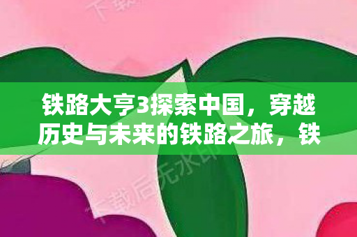 铁路大亨3探索中国,穿越历史与未来的铁路之旅,铁路大亨3,探索中国,穿越历史与未来的铁路之旅 铁路大亨3探索中国,穿越历史与未来的铁路之旅,铁路大亨3,探索中国,穿越历史与未来的铁路之旅