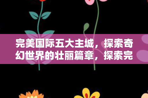 完美国际五大主城，探索奇幻世界的壮丽篇章，探索完美国际五大主城，奇幻世界的壮丽篇章