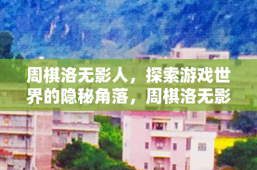 周棋洛无影人，探索游戏世界的隐秘角落，周棋洛无影人，探索游戏世界的隐秘角落