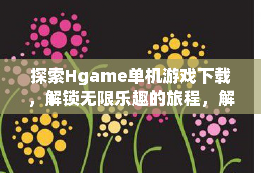 探索Hgame单机游戏下载，解锁无限乐趣的旅程，解锁无限乐趣，探索Hgame单机游戏下载之旅