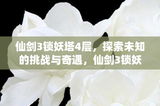 仙剑3锁妖塔4层,探索未知的挑战与奇遇,仙剑3锁妖塔4层,探索未知的挑战与奇遇 仙剑3锁妖塔4层,探索未知的挑战与奇遇,仙剑3锁妖塔4层,探索未知的挑战与奇遇