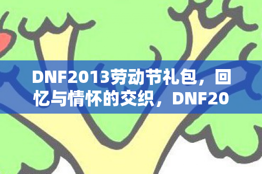 DNF2013劳动节礼包，回忆与情怀的交织，DNF2013劳动节礼包，回忆与情怀的交织
