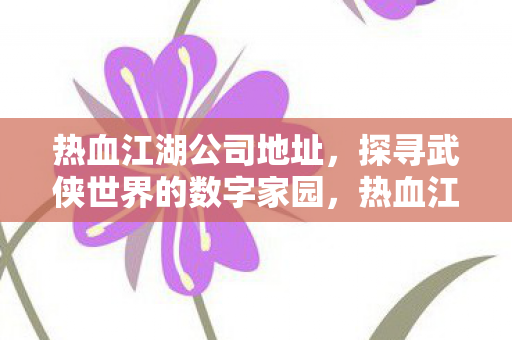 热血江湖公司地址,探寻武侠世界的数字家园,热血江湖公司总部,探寻武侠世界的数字家园 热血江湖公司地址,探寻武侠世界的数字家园,热血江湖公司总部,探寻武侠世界的数字家园