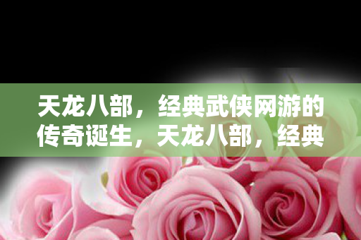 天龙八部，经典武侠网游的传奇诞生，天龙八部，经典武侠网游的传奇诞生