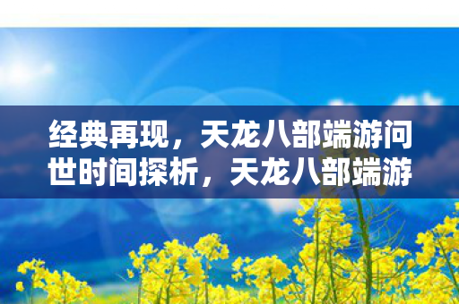 经典再现，天龙八部端游问世时间探析，天龙八部端游问世时间探析