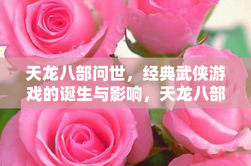天龙八部问世,经典武侠游戏的诞生与影响,天龙八部,经典武侠游戏的诞生与影响 天龙八部问世,经典武侠游戏的诞生与影响,天龙八部,经典武侠游戏的诞生与影响