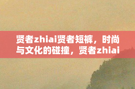 贤者zhiai贤者短裤，时尚与文化的碰撞，贤者zhiai短裤，时尚与文化的独特融合