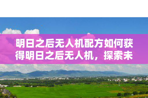 明日之后无人机配方如何获得明日之后无人机,探索未知,重塑生存体验,明日之后,解锁无人机配方,重塑生存探索新体验 明日之后无人机配方如何获得明日之后无人机,探索未知,重塑生存体验,明日之后,解锁无人机配方,重塑生存探索新体验