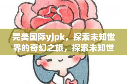 完美国际yjpk，探索未知世界的奇幻之旅，探索未知世界的奇幻之旅，完美国际yjpk