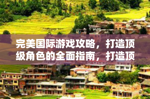 完美国际游戏攻略，打造顶级角色的全面指南，打造顶级角色，完美国际游戏攻略全面指南
