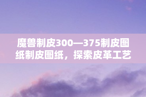 魔兽制皮300—375制皮图纸制皮图纸，探索皮革工艺的奥秘，探索皮革工艺的奥秘，魔兽制皮300—375制皮图纸