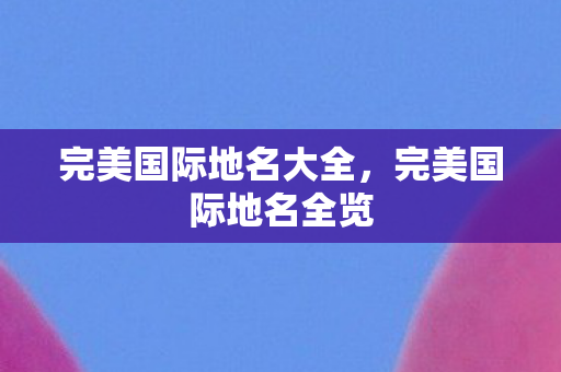 完美国际地名大全,完美国际地名全览 完美国际地名大全,完美国际地名全览