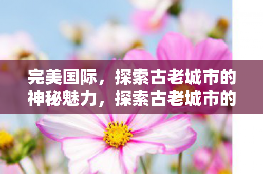 完美国际，探索古老城市的神秘魅力，探索古老城市的神秘魅力，完美国际之旅