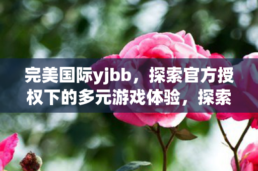 完美国际yjbb,探索官方授权下的多元游戏体验,探索官方授权下的多元游戏体验,完美国际yjbb 完美国际yjbb,探索官方授权下的多元游戏体验,探索官方授权下的多元游戏体验,完美国际yjbb