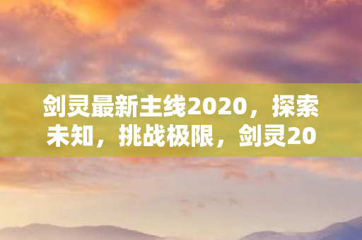 剑灵最新主线2020,探索未知,挑战极限,剑灵2020最新主线,探索未知,挑战极限 剑灵最新主线2020,探索未知,挑战极限,剑灵2020最新主线,探索未知,挑战极限
