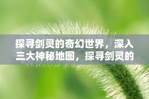 探寻剑灵的奇幻世界，深入三大神秘地图，探寻剑灵的奇幻世界，揭秘三大神秘地图