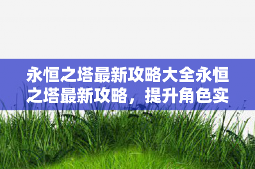 永恒之塔最新攻略大全永恒之塔最新攻略，提升角色实力与探索未知领域，永恒之塔最新攻略，提升角色实力与探索未知领域