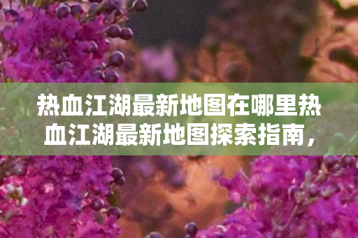 热血江湖最新地图在哪里热血江湖最新地图探索指南，热血江湖最新地图探索指南