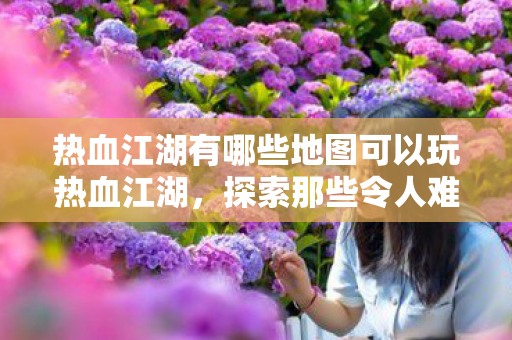 热血江湖有哪些地图可以玩热血江湖,探索那些令人难忘的地图,热血江湖,探索那些令人难忘的地图 热血江湖有哪些地图可以玩热血江湖,探索那些令人难忘的地图,热血江湖,探索那些令人难忘的地图