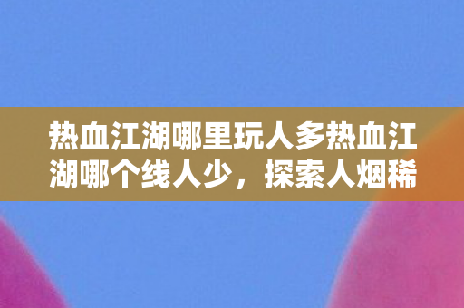 热血江湖哪里玩人多热血江湖哪个线人少,探索人烟稀少的江湖角落,探索人烟稀少的江湖角落,热血江湖人少线路推荐 热血江湖哪里玩人多热血江湖哪个线人少,探索人烟稀少的江湖角落,探索人烟稀少的江湖角落,热血江湖人少线路推荐