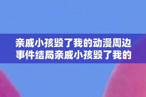 亲戚小孩毁了我的动漫周边事件结局亲戚小孩毁了我的动漫周边,亲戚小孩毁我动漫周边,结局令人意想不到 亲戚小孩毁了我的动漫周边事件结局亲戚小孩毁了我的动漫周边,亲戚小孩毁我动漫周边,结局令人意想不到