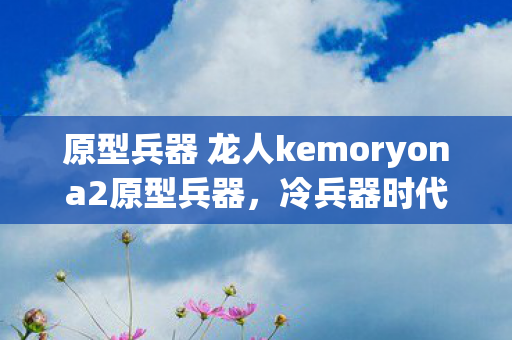 原型兵器 龙人kemoryona2原型兵器，冷兵器时代的战争艺术，龙人kemoryona2，冷兵器时代的战争艺术