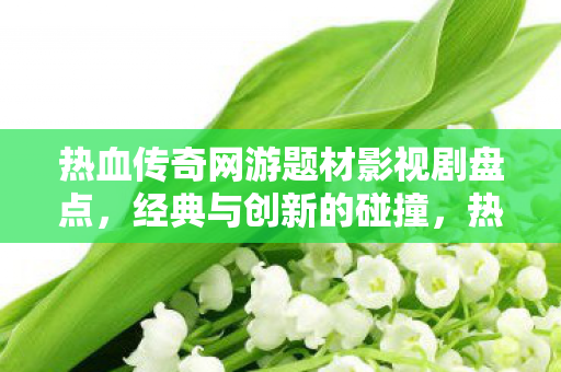 热血传奇网游题材影视剧盘点，经典与创新的碰撞，热血传奇网游题材影视剧，经典与创新碰撞的盘点