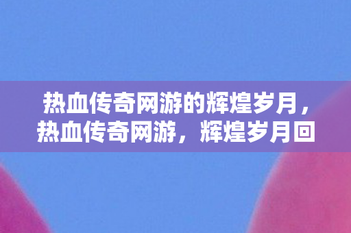 热血传奇网游的辉煌岁月，热血传奇网游，辉煌岁月回顾