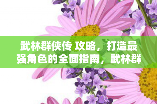 武林群侠传 攻略，打造最强角色的全面指南，武林群侠传打造最强角色全面攻略