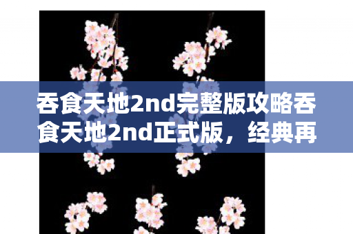 吞食天地2nd完整版攻略吞食天地2nd正式版，经典再现，策略与冒险的完美结合，吞食天地2nd正式版，经典策略冒险游戏完整攻略