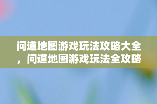 问道地图游戏玩法攻略大全，问道地图游戏玩法全攻略