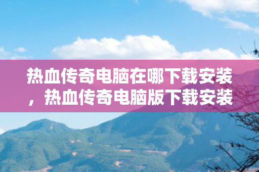 热血传奇电脑在哪下载安装,热血传奇电脑版下载安装指南 热血传奇电脑在哪下载安装,热血传奇电脑版下载安装指南