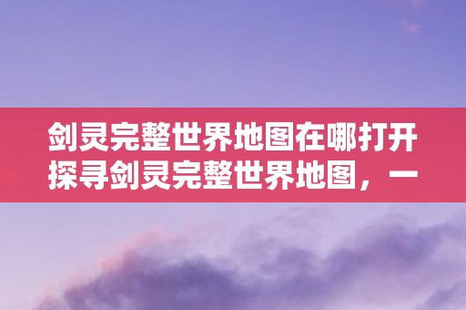 剑灵完整世界地图在哪打开探寻剑灵完整世界地图,一场虚拟世界的奇幻之旅,探寻剑灵完整世界地图,一场虚拟世界的奇幻之旅 剑灵完整世界地图在哪打开探寻剑灵完整世界地图,一场虚拟世界的奇幻之旅,探寻剑灵完整世界地图,一场虚拟世界的奇幻之旅