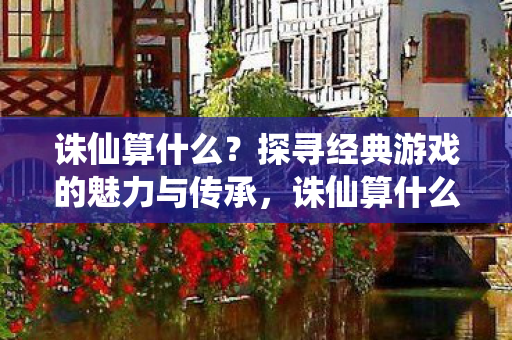 诛仙算什么？探寻经典游戏的魅力与传承，诛仙算什么？经典游戏魅力与传承的探寻
