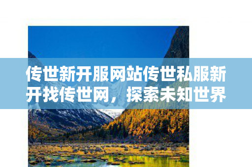 传世新开服网站传世私服新开找传世网，探索未知世界的冒险之旅，探索传世私服，开启未知世界的冒险之旅