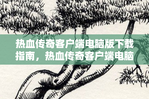 热血传奇客户端电脑版下载指南图片