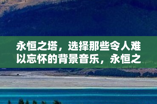 永恒之塔,选择那些令人难以忘怀的背景音乐,永恒之塔,令人难以忘怀的背景音乐 永恒之塔,选择那些令人难以忘怀的背景音乐,永恒之塔,令人难以忘怀的背景音乐