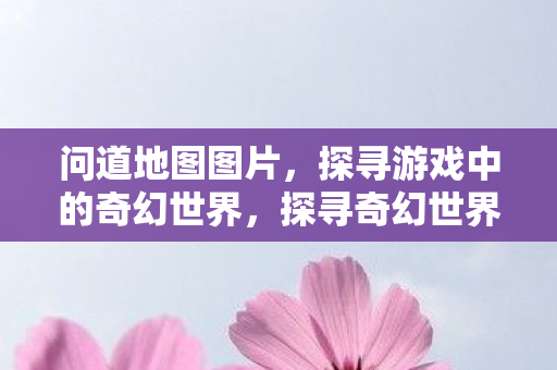 问道地图图片，探寻游戏中的奇幻世界，探寻奇幻世界，问道地图图片