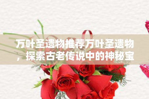万叶圣遗物推荐万叶圣遗物，探索古老传说中的神秘宝藏，探索万叶圣遗物，揭秘古老传说中的神秘宝藏
