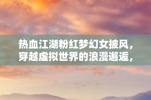 热血江湖粉红梦幻女披风，穿越虚拟世界的浪漫邂逅，热血江湖粉红梦幻女披风，虚拟世界的浪漫邂逅