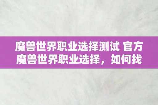 魔兽世界职业选择测试 官方魔兽世界职业选择，如何找到最适合你的角色？如何找到最适合你的魔兽世界角色？