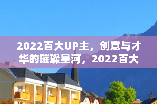 2022百大UP主,创意与才华的璀璨星河,2022百大UP主,创意与才华的璀璨星河 2022百大UP主,创意与才华的璀璨星河,2022百大UP主,创意与才华的璀璨星河