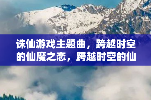 诛仙游戏主题曲，跨越时空的仙魔之恋，跨越时空的仙魔之恋，诛仙游戏主题曲